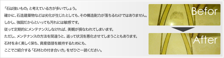 「石は強いもの」と考えている方が多いでしょう。
確かに、石造建築物などは劣化が生じたとしても、その構造耐力が落ちるわけではありません。しかし、強固だからといっても汚れには敏感です。
従って定期的にメンテナンスしなければ、美観が損なわれてしまいます。
ただし、メンテナンスの方法を間違うと、返って状況を悪化させてしまうこともあります。石材を永く美しく保ち、資産価値を維持するためにも、
ここでご紹介する「石材との付き合い方」をぜひご一読ください。
