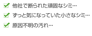 他社で断られた頑固なシミ・・・ずっと気になっていた小さなシミ・・原因不明の汚れ・・・