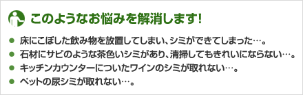 ★このようなお悩みを解消します！
・床にこぼした飲み物を放置してしまい、シミができてしまった…。
・石材にサビのような茶色いシミがあり、清掃してもきれいにならない…。
・キッチンカウンターについたワインのシミが取れない…。
・ペットの尿シミが取れない…。