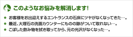 ★このようなお悩みを解消します！
お客様をお出迎えするエントランスの石床にツヤがなくなってきた…。
最近、大理石の洗面カウンターにものの跡がついて取れない…。
こぼした飲み物を拭き取ってから、元の光沢がなくなった…。
